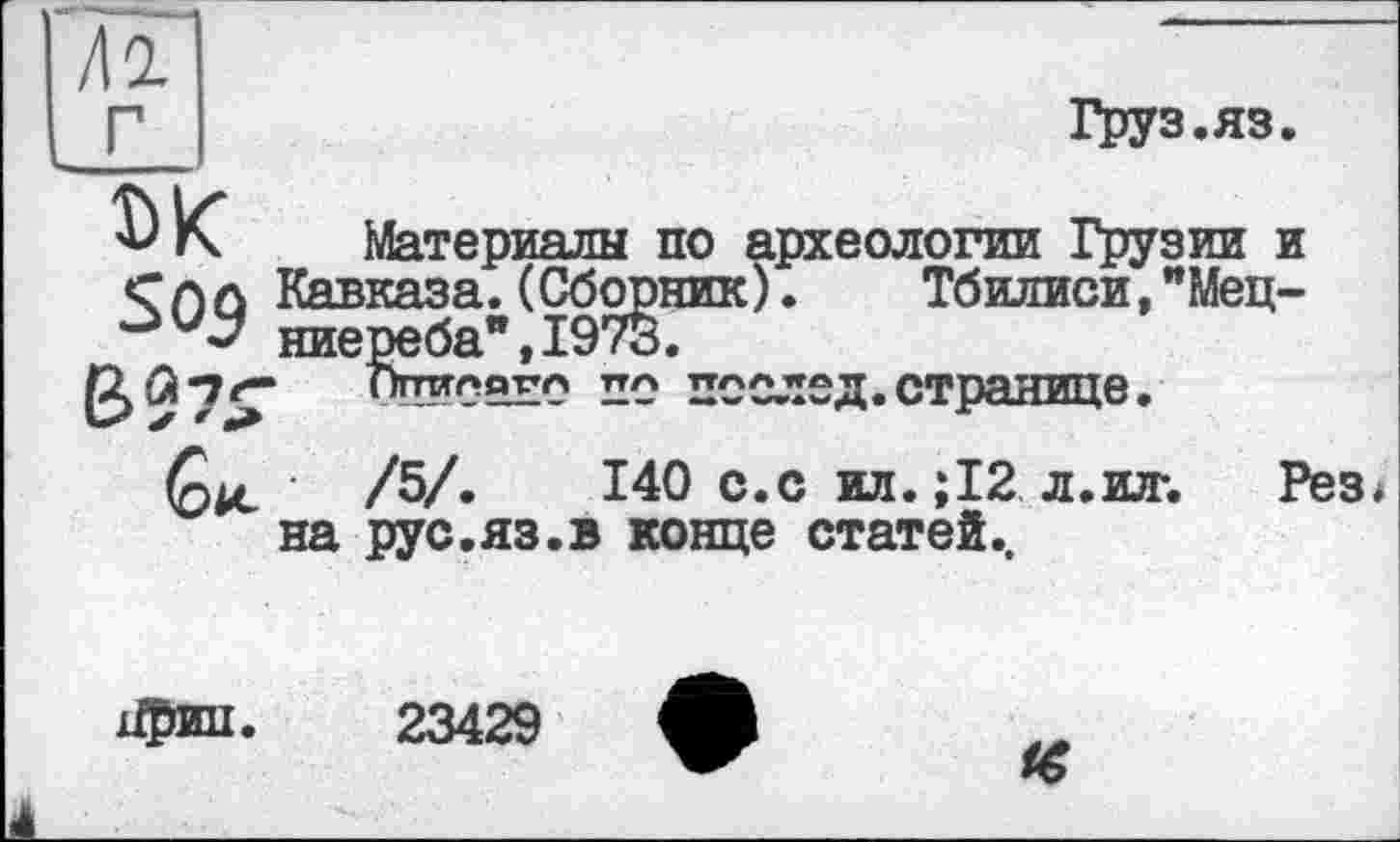 ﻿Груз.яз
ЫС Материалы по археологии Грузии и Слл Кавказа. (Сборник). Тбилиси,"Мец-ниереба",197§.
Ппилдул ттл ПООЛЄД. СТраНИЦе .
/5/.	140 с.с ют. ;12 л.ют. Рез*
на рус.яз.в конце статей..
іфип.
23429